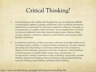 Critical Thinking?
  Critical thinking is the intellectually disciplined process of actively and skillfully
conceptualizing, applying, analyzing, synthesizing, and/or evaluating information
gathered from, or generated by, observation, experience, reflection, reasoning, or
communication, as a guide to belief and action. In its exemplary form, it is based
on universal intellectual values that transcend subject matter divisions: clarity,
accuracy, precision, consistency, relevance, sound evidence, good reasons, depth,
breadth, and fairness.
  It entails the examination of those structures or elements of thought implicit in all
reasoning: purpose, problem, or question-at-issue; assumptions; concepts; empirical
grounding; reasoning leading to conclusions; implications and consequences;
objections from alternative viewpoints; and frame of reference. Critical thinking —
in being responsive to variable subject matter, issues, and purposes — is
incorporated in a family of interwoven modes of thinking, among them: scientific
thinking, mathematical thinking, historical thinking, anthropological thinking,
economic thinking, moral thinking, and philosophical thinking.
http://www.criticalthinking.org/pages/defining-critical-thinking/766
 