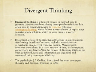 Divergent Thinking
  Divergent thinking is a thought process or method used to
generate creative ideas by exploring many possible solutions. It is
often used in conjunction with its cognitive colleague,
convergent thinking, which follows a particular set of logical steps
to arrive at one solution, which in some cases is a ‘correct’
solution.
  By contrast, divergent thinking typically occurs in a spontaneous,
free-flowing, 'non-linear' manner, such that many ideas are
generated in an emergent cognitive fashion. Many possible
solutions are explored in a short amount of time, and unexpected
connections are drawn. After the process of divergent thinking has
been completed, ideas and information are organized and
structured using convergent thinking.
  The psychologist J.P. Guilford first coined the terms convergent
thinking and divergent thinking in 1956.
 