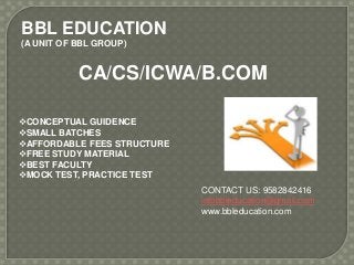 BBL EDUCATION
(A UNIT OF BBL GROUP)
CONCEPTUAL GUIDENCE
SMALL BATCHES
AFFORDABLE FEES STRUCTURE
FREE STUDY MATERIAL
BEST FACULTY
MOCK TEST, PRACTICE TEST
CA/CS/ICWA/B.COM
CONTACT US: 9582842416
infobbleducation@gmail.com
www.bbleducation.com
 