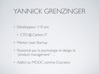 YANNICK GRENZINGER
• Développeur >10 ans
• CTO @ Carbon IT
• Mentor Lean Startup
• Passionné par la psychologie, le design, le
“product management” …
• Addict au MOOC comme Coursera