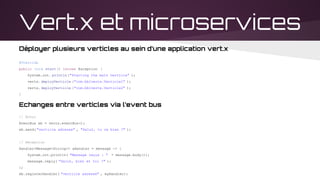 Vert.x et microservices
Déployer plusieurs verticles au sein d’une application vert.x
@Override
public void start() throws Exception {
System.out. println("Starting the main verticle" );
vertx. deployVerticle ("com.bblvertx.Verticle1" );
vertx. deployVerticle ("com.bblvertx.Verticle2" );
}
Echanges entre verticles via l’event bus
// Envoi
EventBus eb = vertx.eventBus();
eb.send( "verticle adresse" , "Salut, tu va bien ?" );
// Réception
Handler<Message<String>> aHandler = message -> {
System.out.println( "Message reçus : " + message.body());
message.reply( "Salut, bien et toi ?" );
};
eb.registerHandler( "verticle adresse" , myHandler);
 