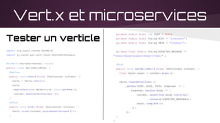 Vert.x et microservices
private static final int PORT = 8080;
private static final String HOST = "localhost" ;
private static final String PATH = "/youhou/" ;
private final static String EXPECTED_MESSAGE =
"<html><body>youhou</body></html>" ;
@Test
public void testHelloWorld (final TestContext context) {
final Async async = context. async();
vertx. createHttpClient ()
. getNow(PORT, HOST, PATH, response -> {
response. handler(body -> {
context. assertTrue (body.toString ()
. contains (EXPECTED_MESSAGE));
async. complete ();
});
});
}
}
Tester un verticle
import org.junit.runner.RunWith;
import io.vertx.ext.unit.junit.VertxUnitRunner;
@RunWith (VertxUnitRunner. class)
public class HelloWorldTest {
@Before
public void before(final TestContext context) {
vertx = Vertx.vertx();
vertx
.deployVerticle (MyVerticle. class.getName(),
context. asyncAssertSuccess ());
}
@After
public void after(final TestContext context) {
vertx. close(context. asyncAssertSuccess ());
}
 