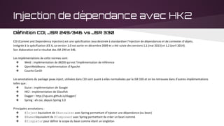 Injection de dépendance avec HK2
Définition CDI, JSR 249/346 vs JSR 330
CDI (Context and Dependency Injection) est une spécification Java destinée à standardiser l'injection de dépendances et de contextes d’objets.
Intégrée à la spécification JEE 6, sa version 1.0 est sortie en décembre 2009 et a été suivie des versions 1.1 (mai 2013) et 1.2 (avril 2014).
Son élaboration est le résultat des JSR 299 et 346.
Les implémentations de cette normes sont:
❖ Weld : implémentation de JBOSS qui est l’implémentation de référence
❖ OpenWebBeans : implémentation d’Apache
❖ Caucho CanDI
Les annotations du package javax.inject, utilisées dans CDI sont quant à elles normalisées par la JSR 330 et on les retrouves dans d’autres implémentations
telles que :
❖ Guice : implémentation de Google
❖ HK2 : implémentation de Glassfish
❖ Dagger : http://square.github.io/dagger/
❖ Spring : eh oui, depuis Spring 3.0
Principales annotations :
❖ @Injectéquivalent de @Autowiredavec Spring permettant d’injecter une dépendance (ou bean)
❖ @Namedéquivalent de @Componentavec Spring permettant de créer un bean nommé
❖ @Singletonpour définir le scope du bean comme étant un singleton
 