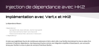 Injection de dépendance avec HK2
Implémentation avec Vert.x et HK2
La dépendance Maven :
<dependency>
<groupId>com.englishtown.vertx</groupId>
<artifactId>vertx-hk2</artifactId>
<version>${vertx-hk2.version}</version>
</dependency>
A notez que englishtown fournis de nombreuses extensions à Vert.x dont celle-ci qui facilite énormément la mise en place d’un
conteneur d’injection dépendance, mais beaucoup d’autres comme une intégration simplifiée à ElasticSearch, une surcouche
Jersey pour faciliter la mise en place de contrats d’interfaces Restful...
 