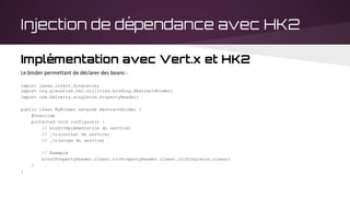 Injection de dépendance avec HK2
Implémentation avec Vert.x et HK2
Le binder permettant de déclarer des beans :
import javax.inject.Singleton;
import org.glassfish.hk2.utilities.binding.AbstractBinder;
import com.bblvertx.singleton.PropertyReader;
public class MyBinder extends AbstractBinder {
@Override
protected void configure() {
// bind(implémentation du service)
// .to(contrat de service)
// .in(scope du service)
// Exemple
bind(PropertyReader.class).to(PropertyReader.class).in(Singleton.class);
}
}
 
