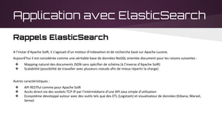 Application avec ElasticSearch
Rappels ElasticSearch
A l’instar d’Apache SolR, il s’agissait d’un moteur d’indexation et de recherche basé sur Apache Lucene.
Aujourd’hui il est considérée comme une véritable base de données NoSQL orientée document pour les raisons suivantes :
❖ Mapping naturel des documents JSON sans spécifier de schéma (à l’inverse d’Apache SolR)
❖ Scalabilité (possibilité de travailler avec plusieurs noeuds afin de mieux répartir la charge)
Autres caractéristiques :
❖ API RESTful comme pour Apache SolR
❖ Accès direct via des sockets TCP IP par l’intérmédiaire d’une API Java simple d’utilisation
❖ Ecosystème dévoloppé autour avec des outils tels que des ETL (Logstash) et visualisateur de données (Kibana, Marvel,
Sense)
 
