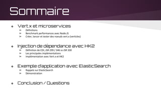 Sommaire
❖ Vert.x et microservices
➢ Définitions
➢ Benchmark performances avec Node.JS
➢ Créer, lancer et tester des noeuds vert.x (verticles)
❖ Injection de dépendance avec HK2
➢ Définition de CDI, JSR 299 / 346 vs JSR 330
➢ Les principales implémentations
➢ Implémentation avec Vert.x et HK2
❖ Exemple d’application avec ElasticSearch
➢ Rappels sur ElasticSearch
➢ Démonstration
❖ Conclusion / Questions
 