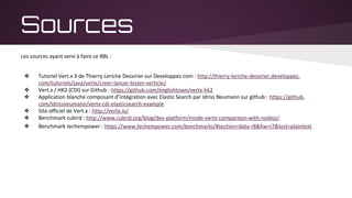Sources
Les sources ayant servi à faire ce BBL :
❖ Tutoriel Vert.x 3 de Thierry Leriche Dessirier sur Developpez.com : http://thierry-leriche-dessirier.developpez.
com/tutoriels/java/vertx/creer-lancer-tester-verticle/
❖ Vert.x / HK2 (CDI) sur Github : https://github.com/englishtown/vertx-hk2
❖ Application blanche composant d’intégration avec Elastic Search par Idriss Neumann sur github : https://github.
com/idrissneumann/vertx-cdi-elasticsearch-example
❖ Site officiel de Vert.x : http://vertx.io/
❖ Benchmark cubird : http://www.cubrid.org/blog/dev-platform/inside-vertx-comparison-with-nodejs/
❖ Benchmark techempower : https://www.techempower.com/benchmarks/#section=data-r8&hw=i7&test=plaintext
 