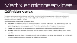 Vert.x et microservices
Définition vert.x
Framework Java sous Licence Apache conçu pour faciliter la création d'applications asynchrones et événementielles, tout en
fournissant des performances (vitesse, mémoire, threads) excellentes. Vert.x est donc une bonne solution pour l'écriture de
microservices à l’instar de Node.JS ou Akka.
Voici les principales caractéristiques que propose Vert.x :
❖ Polyglotte : on peut écrire dans plusieurs langages, dont Java, JavaScript, CoffeeScript, Ruby, Python, Groovy, Scala... On
peut mélanger plusieurs de ces langages au sein d'une même application. C'est Vert.x qui se charge de tout ;
❖ Simple : Vert.x permet d'écrire des applications non bloquantes sans nécessiter des compétences avancées ;
❖ Scalable : Vert.x utilise un système de messages entre les verticles, ce qui lui permet d'être plus efficace dans la gestion
des CPU ;
❖ Concurrent : étant très proche d'un modèle d'acteurs et/ou microservice, l'API permet de se concentrer sur le métier, sans
se préoccuper des contraintes et problèmes des architectures multithread.
 