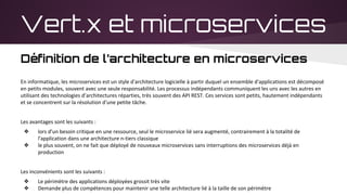 Vert.x et microservices
Définition de l’architecture en microservices
En informatique, les microservices est un style d'architecture logicielle à partir duquel un ensemble d'applications est décomposé
en petits modules, souvent avec une seule responsabilité. Les processus indépendants communiquent les uns avec les autres en
utilisant des technologies d’architectures réparties, très souvent des API REST. Ces services sont petits, hautement indépendants
et se concentrent sur la résolution d'une petite tâche.
Les avantages sont les suivants :
❖ lors d'un besoin critique en une ressource, seul le microservice lié sera augmenté, contrairement à la totalité de
l'application dans une architecture n-tiers classique
❖ le plus souvent, on ne fait que déployé de nouveaux microservices sans interruptions des microservices déjà en
production
Les inconvénients sont les suivants :
❖ Le périmètre des applications déployées grossit très vite
❖ Demande plus de compétences pour maintenir une telle architecture lié à la taille de son périmètre
 