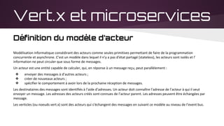 Vert.x et microservices
Définition du modèle d’acteur
Modélisation informatique consédirant des acteurs comme seules primitives permettant de faire de la programmation
concurrente et asynchrone. C’est un modèle dans lequel il n’y a pas d’état partagé (stateless), les acteurs sont isolés et l’
information ne peut circuler que sous forme de messages.
Un acteur est une entité capable de calculer, qui, en réponse à un message reçu, peut parallèlement :
❖ envoyer des messages à d’autres acteurs ;
❖ créer de nouveaux acteurs ;
❖ spécifier le comportement à avoir lors de la prochaine réception de messages.
Les destinataires des messages sont identifiés à l’aide d’adresses. Un acteur doit connaître l’adresse de l’acteur à qui il veut
envoyer un message. Les adresses des acteurs créés sont connues de l’acteur parent. Les adresses peuvent être échangées par
message.
Les verticles (ou noeuds vert.x) sont des acteurs qui s’échangent des messages en suivant ce modèle au niveau de l’event bus.
 