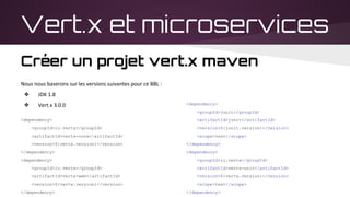 Vert.x et microservices
Créer un projet vert.x maven
Nous nous baserons sur les versions suivantes pour ce BBL :
❖ JDK 1.8
❖ Vert.x 3.0.0
<dependency>
<groupId>io.vertx</groupId>
<artifactId>vertx-core</artifactId>
<version>${vertx.version}</version>
</dependency>
<dependency>
<groupId>io.vertx</groupId>
<artifactId>vertx-web</artifactId>
<version>${vertx.version}</version>
</dependency>
<dependency>
<groupId>junit</groupId>
<artifactId>junit</artifactId>
<version>${junit.version}</version>
<scope>test</scope>
</dependency>
<dependency>
<groupId>io.vertx</groupId>
<artifactId>vertx-unit</artifactId>
<version>${vertx.version}</version>
<scope>test</scope>
</dependency>
 