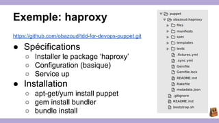 Exemple: haproxy 
https://github.com/obazoud/tdd-for-devops-puppet.git 
● Spécifications 
○ Installer le package ‘haproxy’ 
○ Configuration (basique) 
○ Service up 
● Installation 
○ apt-get/yum install puppet 
○ gem install bundler 
○ bundle install 
 
