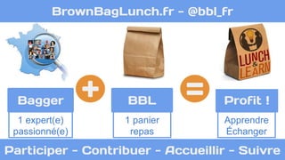 BrownBagLunch.fr - @bbl_fr 
Bagger 
BBL + = Profit ! 
1 expert(e) 
1 panier 
Apprendre 
passionné(e) 
repas 
Échanger 
Participer - Contribuer - Accueillir - Suivre 
 
