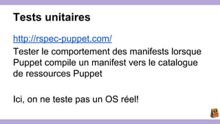 Tests unitaires 
http://rspec-puppet.com/ 
Tester le comportement des manifests lorsque 
Puppet compile un manifest vers le catalogue 
de ressources Puppet 
Ici, on ne teste pas un OS réel! 
 