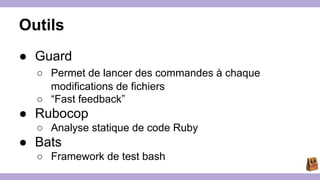Outils 
● Guard 
○ Permet de lancer des commandes à chaque 
modifications de fichiers 
○ “Fast feedback” 
● Rubocop 
○ Analyse statique de code Ruby 
● Bats 
○ Framework de test bash 
 