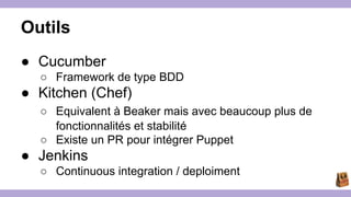 Outils 
● Cucumber 
○ Framework de type BDD 
● Kitchen (Chef) 
○ Equivalent à Beaker mais avec beaucoup plus de 
fonctionnalités et stabilité 
○ Existe un PR pour intégrer Puppet 
● Jenkins 
○ Continuous integration / deploiment 
 