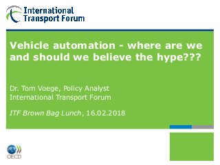 Vehicle automation - where are we
and should we believe the hype???
Dr. Tom Voege, Policy Analyst
International Transport Forum
ITF Brown Bag Lunch, 16.02.2018
 