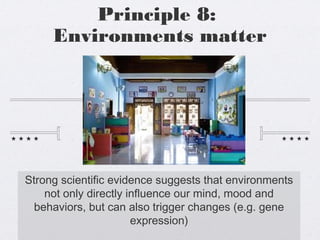 Principle 8:
Environments matter
Strong scientific evidence suggests that environments
not only directly influence our mind, mood and
behaviors, but can also trigger changes (e.g. gene
expression)
 