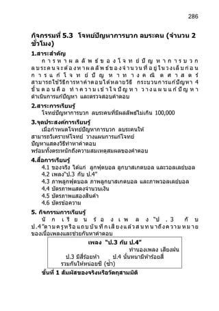 286
กิจกรรมที่ 5.3 โจทย์ปัญหาการบวก ลบระคน (จานวน 2
ชั่วโมง)
1.สาระสาคัญ
ก า ร ห า ผ ล ลั พ ธ์ ข อ ง โ จ ท ย์ ปั ญ ห า ก า ร บ ว ก
ล บ ระค น จ ะต้อ งห าผ ล ลั พ ธ์ข อ งจ าน วน ที่ อ ยู่ ใน วงเล็ บ ก่ อ น
ก า ร แ ก ้ โ จ ท ย์ ปั ญ ห า ท า ง ค ณิ ต ศ า ส ต ร์
สามารถใช ้วิธีการหาคาตอบได้หลายวิธี กระบวนการแก ้ปัญหา 4
ขั้ น ต อ น คื อ ท า ค ว า ม เข้า ใ จ ปั ญ ห า ว า ง แ ผ น แ ก ้ปั ญ ห า
ดาเนินการแก ้ปัญหา และตรวจสอบคาตอบ
2.สาระการเรียนรู้
โจทย์ปัญหาการบวก ลบระคนที่มีผลลัพธ์ไม่เกิน 100,000
3.จุดประสงค์การเรียนรู้
เมื่อกาหนดโจทย์ปัญหาการบวก ลบระคนให้
สามารถวิเคราะห์โจทย์ วางแผนการแก ้โจทย์
ปัญหาแสดงวิธีทาหาคาตอบ
พร้อมทั้งตระหนักถึงความสมเหตุสมผลของคาตอบ
4.สื่อการเรียนรู้
4.1 ของจริง ได้แก่ ลูกฟุตบอล ลูกบาสเกตบอล และวอลเลย์บอล
4.2 เพลง“ป.3 กับ ป.4”
4.3 ภาพลูกฟุตบอล ภาพลูกบาสเกตบอล และภาพวอลเลย์บอล
4.4 บัตรภาพแสดงจานวนเงิน
4.5 บัตรภาพแสองสินค้า
4.6 บัตรข้อความ
5. กิจกรรมการเรียนรู้
นั ก เ รี ย น ร้ อ ง เ พ ล ง “ป . 3 กั บ
ป.4”ตาม ค รูห รือ แถบ บัน ทึก เสี ยงแล้วส น ท น าถึงค วาม หม าย
ของเนื้อเพลงและช่วยกันหาคาตอบ
ขั้นที่ 1 สัมผัสของจริงหรือวัตถุสามมิติ
เพลง “ป.3 กับ ป.4”
ทานองเพลง เสียงฝน
ป.3 มีสี่ร้อยห้า ป.4 นั้นหนามีห้าร้อยสี่
รวมกันให้หน่อยซี (ซ้า)
พวกเรานี้มีเท่าไรเอย
 