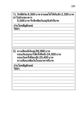 295
2) ดวงเดือนมีเงินอยู่99,990 บาท
ถอนเงินออกมาใช้ครั้งที่หนึ่ง 24,500 บาท
ถอนเงินครั้งที่สองอีก 25,400 บาท
ดวงเดือนเหลือเงินในธนาคารกี่บาท
ประโยคสัญลักษณ์
วิธีทา
1) รักดีมีเงิน 9,500 บาท ขายผลไม้ได้เงินอีก 2,350 บาท
นาไปฝากธนาคาร
5,000บาท รักดีเหลือเงินอยู่กับตัวกี่บาท
ประโยคสัญลักษณ์
วิธีทา
 