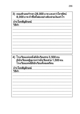 296
4) โรงเรียนแห่งหนึ่งมีนักเรียนชาย 3,500 คน
มีนักเรียนหญิงมากกว่านักเรียนชาย 1,500 คน
โรงเรียนแห่งนี้มีนักเรียนทั้งหมดกี่คน
ประโยคสัญลักษณ์
วิธีทา
3) คอมพิวเตอร์ราคา 28,000 บาท แพงกว่าโทรทัศน์
8,000บาท ถ้าซื้อทั้งสองอย่างต้องจ่ายเงินเท่าไร
ประโยคสัญลักษณ์
วิธีทา
 
