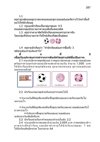 287
1.1
ครูนาลูกฟุตบอลลูกบาสเกตบอลและลูกวอลเลย์บอลจัดวางไว ้หน ้าชั้นเรี
ยนไว ้ให้นักเรียนดู
1.2 ครูแบ่งนักเรียนเป็นกลุ่มกลุ่มละ 4-5
คนแต่ละกลุ่มประมาณราคาของสิ่งที่แต่ละชนิด
1.3 ครูนาราคามาติดให้นักเรียนทุกคนทราบราคาจริง
โดยกลุ่มที่ประมาณราคาได้ใกล้เคียงที่สุดเป็นผู้ชนะ
1.4 ครูถามนักเรียนว่า “ถ ้านักเรียนต้องการซื้อทั้ง 3
ชนิดจะต้องจ่ายเงินเท่าไร”
ขั้ น ที่ 2
เชื่อมโยงประสบการณ์จากการสัมผัสวัตถุสามมิติขึ้นเป
็ นภาพ
2.1 ครูแจกบัตรภาพลูกฟุตบอล ภาพลูกบาสเกตบอล ภาพลูกวอลเลย์บอล
พร้อมราคาบนกระดานและบัตรแสดงจานวนเงิน จานวน 1,000 บาท
ให้นัก เรีย น ติด ภาพ ลูกฟุ ต บ อล ลูก บาส เกต บอ ล ลูกวอ ลเลย์ บ อ ล
บนกระดานดังรูป
2.2 นักเรียนแต่ละกลุ่มช่วยกันตอบคาถามต่อไปนี้
จานวนเงินที่มีอยู่เพียงพอที่จะซื้อลูกฟุตบอลและบาสเก็ตบอลหรือไม่
เพราะอะไร
จานวนเงินที่มีอยู่เพียงพอที่จะซื้อลูกบาสเก็ตบอลและวอลเล่ย์บอลหรือไ
ม่ เพราะอะไร
ถ้าต้องการซื้อลูกบาสเก็ตบอลและวอลเล่ย์บอล
จะต้องหาเงินเพิ่มอีกกี่บาท
2.2 นักเรียนช่วยกันหาคาตอบของคาถามในข้อ 2.2
2.4 ครูแจกบัตรภาพแสดงจานวนเงิน 2,000 บาท ภาพหม้อหุงข้าว
ภาพ กร ะติก น้ าร้อ น แ ละบัต รค าถาม ให้นั กเรีย น ก ลุ่ม ละ 1 ชุ ด
ให้นักเรียนติดบัตรภาพ ในกระดาษ A4
 