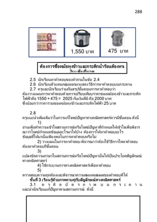 288
2.5 นักเรียนหาคาตอบของคาถามในข้อ 2.4
2.6 นักเรียนตัวแทนกลุ่มออกมาแสดงวิธีการหาคาตอบบนกระดาน
2.7 ครูและนักเรียนร่วมกันสรุปขั้นตอนการหาคาตอบว่า
ต้องวางแผนการหาคาตอบด้วยการเปรียบเทียบราคาของหม้อหุงข้าวและกระติก
ไฟฟ้าคือ 1550 + 475 = 2025 กับเงินที่มี คือ 2000 บาท
ซึ่งน้อยกว่าราคารวมของหม้อหุงข้าวและกระติกไฟฟ้า 25 บาท
2.8
ครูแนะนาเพิ่มเติมว่าในการแก้โจทย์ปัญหาทางคณิตศาสตร์ควรมีขั้นตอน ดังนี้
1)
อ่านเพื่อทาความเข้าใจสถานการณ์หรือโจทย์ปัญหาที่กาหนดให้เข้าใจเพื่อพิจาร
ณาว่าโจทย์กาหนดข้อมูลอะไรมาให้บ้าง ต้องการให้หาคาตอบอะไร
ข้อมูลที่ให้มานั้นเพียงพอในการหาคาตอบหรือไม่
2) วางแผนในการหาคาตอบ พิจารณาว่าต้องใช้วิธีการใดหาคาตอบ
ต้องหาคาตอบกี่ขั้นตอน
3)
แปลงข้อความภาษาในสถานการณ์หรือโจทย์ปัญหานั้นให้เป็นประโยคสัญลักษณ์
ทางคณิตศาสตร์
4) ใช้กระบวนการทางคณิตศาสตร์เพื่อหาคาตอบ
5)
ตรวจสอบความถูกต้องและพิจารณาความสมเหตุสมผลของคาตอบที่ได้
ขั้นที่ 3 เรียนรู้ด้วยภาพควบคู่กับสัญลักษณ์ทางคณิตศาสตร์
3.1 ค รู ติ ด บั ต ร ภ า พ บ น ก ร ะ ด า น
และนานักเรียนแก้ปัญหาตามสถานการณ์ ดังนี้
ต้องการซื้อหม้อหุงข้าวและกระติกน้าร้อนต้องหาเ
งินเพิ่มกี่บาท
475 บาท
1,550 บาท
 