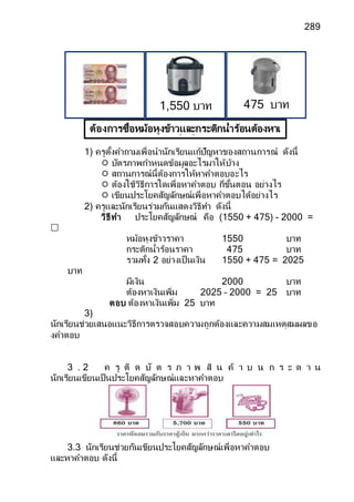 289
1) ครูตั้งคาถามเพื่อนานักเรียนแก้ปัญหาของสถานการณ์ ดังนี้
 บัตรภาพกาหนดข้อมูลอะไรมาให้บ้าง
 สถานการณ์นี้ต้องการให้หาคาตอบอะไร
 ต้องใช้วิธีการใดเพื่อหาคาตอบ กี่ขั้นตอน อย่างไร
 เขียนประโยคสัญลักษณ์เพื่อหาคาตอบได้อย่างไร
2) ครูและนักเรียนร่วมกันแสดงวิธีทา ดังนี้
วิธีทา ประโยคสัญลักษณ์ คือ (1550 + 475) - 2000 =

หม้อหุงข้าวราคา 1550 บาท
กระติกน้าร้อนราคา 475 บาท
รวมทั้ง 2 อย่างเป็นเงิน 1550 + 475 = 2025
บาท
มีเงิน 2000 บาท
ต้องหาเงินเพิ่ม 2025 – 2000 = 25 บาท
ตอบ ต้องหาเงินเพิ่ม 25 บาท
3)
นักเรียนช่วยเสนอแนะวิธีการตรวจสอบความถูกต้องและความสมเหตุสมผลขอ
งคาตอบ
3 . 2 ค รู ติ ด บั ต ร ภ า พ สิ น ค้ า บ น ก ร ะ ด า น
นักเรียนเขียนเป็นประโยคสัญลักษณ์และหาคาตอบ
3.3 นักเรียนช่วยกันเขียนประโยคสัญลักษณ์เพื่อหาคาตอบ
และหาคาตอบ ดังนี้
ต้องการซื้อหม้อหุงข้าวและกระติกน้าร้อนต้องหาเ
งินเพิ่มกี่บาท
475 บาท
1,550 บาท
 