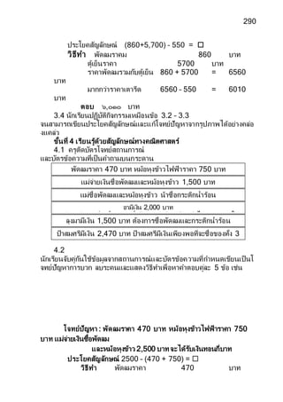 290
ประโยคสัญลักษณ์ (860+5,700) – 550 = 
วิธีทา พัดลมราคม 860 บาท
ตู้เย็นราคา 5700 บาท
ราคาพัดลมรวมกับตู้เย็น 860 + 5700 = 6560
บาท
มากกว่าราคาเตารีด 6560 – 550 = 6010
บาท
ตอบ ๖,๐๑๐ บาท
3.4 นักเรียนปฏิบัติกิจกรรมเหมือนข้อ 3.2 – 3.3
จนสามารถเขียนประโยคสัญลักษณ์และแก้โจทย์ปัญหาจากรูปภาพได้อย่างคล่อ
งแคล่ว
ขั้นที่ 4 เรียนรู้ด้วยสัญลักษณ์ทางคณิตศาสตร์
4.1 ครูติดบัตรโจทย์สถานการณ์
และบัตรข้อความที่เป็นคาถามบนกระดาน
4.2
นักเรียนจับคู่กันใช้ข้อมูลจากสถานการณ์และบัตรข้อความที่กาหนดเขียนเป็นโ
จทย์ปัญหาการบวก ลบระคนและแสดงวิธีทาเพื่อหาคาตอบคู่ละ 5 ข้อ เช่น
โจทย์ปัญหา : พัดลมราคา 470 บาท หม้อหุงข้าวไฟฟ้าราคา 750
บาท แม่จ่ายเงินซื้อพัดลม
และหม้อหุงข้าว 2,500 บาทจะได้รับเงินทอนกี่บาท
ประโยคสัญลักษณ์ 2500 – (470 + 750) = 
วิธีทา พัดลมราคา 470 บาท
ป้าสมศรีมีเงิน 2,470 บาท ป้าสมศรีมีเงินเพียงพอที่จะซื้อของทั้ง 3
อย่างหรือไม่
ลุงมามีเงิน 1,500 บาท ต้องการซื้อพัดลมและกระติกน้าร้อน
ลุงมาต้องหาเงินเพิ่มอีกกี่บาท
อามีเงิน 2,000 บาท
อามีเงินเพียงพอที่จะซื้อกระติกน้าร้อนและหม้อหุงข้าวหรือไม่ เพราะเหตุใด
แม่ซื้อพัดลมและหม้อหุงข้าว น้าซื้อกระติกน้าร้อน
ใครจ่ายเงินมากกว่าและมากกว่ากี่บาท
แม่จ่ายเงินซื้อพัดลมและหม้อหุงข้าว 1,500 บาท
จะได้รับเงินทอนกี่บาท
พัดลมราคา 470 บาท หม้อหุงข้าวไฟฟ้าราคา 750 บาท
และกระติกน้าร้อนราคา 1,250 บาท
 