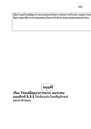 292
เมื่อกาหนดโจทย์ปัญหาการบวกลบระคนให้สามารถวิเคราะห์โจทย์วางแผนการแกโ
ปัญหาแสดงวิธีทาหาคาตอบพร้อมทั้งตระหนักถึงความสมเหตุสมผลของคาตอบ
เรื่อง โจทย์ปัญหาการบวก ลบระคน
แบบฝึกที่ 5.3.1 ให ้เขียนประโยคสัญลักษณ์
และหาคาตอบ
แบบฝึ
ก
 