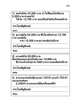 293
4) สวนนกแห่งหนึ่งเลี้ยงนกเขา 120 ตัว นกแก้ว 793 ตัว
และนกหงส์หยก
2,248ตัว สวนนกแห่งนี้มีนกทั้งหมดกี่ตัว
ประโยคสัญลักษณ์
ตอบ
3) มานพมีเงิน 50,000 บาท
ซื้อสร้อยคอทองคาหนึ่งเส้นราคา 19,850 บาท
ซื้อรองเท้าหนึ่งคู่ราคา 599 บาท มานพเหลือเงินกี่บาท
ประโยคสัญลักษณ์
ตอบ
2) สุภาพมีเงิน 54,500 บาท ซื้อโทรทัศน์ราคา 12,700
บาท และตู้เย็น
ราคา 10,500 บาท สุภาพเหลือเงินกี่บาท
ประโยคสัญลักษณ์
ตอบ
1) พ่อค้ามีเงิน 43,500 บาท นาไปซื้อผลไม้เพื่อขาย
5,000 บาท ขายผลไม้
ได้เงิน 12,700 บาท ตอนนี้พ่อค้ามีเงินทั้งหมดกี่บาท
ประโยคสัญลักษณ์
ตอบ
 