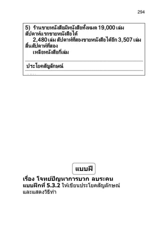 294
เรื่อง โจทย์ปัญหาการบวก ลบระคน
แบบฝึกที่ 5.3.2 ให ้เขียนประโยคสัญลักษณ์
และแสดงวิธีทา
แบบฝึ
ก
5) ร้านขายหนังสือมีหนังสือทั้งหมด 19,000 เล่ม
สัปดาห์แรกขายหนังสือได้
2,480เล่ม สัปดาห์ที่สองขายหนังสือได้อีก 3,507 เล่ม
สิ้นสัปดาห์ที่สอง
เหลือหนังสือกี่เล่ม
ประโยคสัญลักษณ์
ตอบ
 