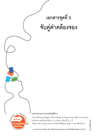 เอกสารชุดที่ 5
จับคู‹คำคลŒองจอง
เอกสารประกอบการอบรมเชิงปฏิบัติการ
โครงการฝƒกอบรมหลักสูตรการจัดการเรียนรูŒภาษาไทยตามแนวทางพัฒนาการทางสมอง
ตามโครงการพลิกโฉมโรงเรียน ป.๑ อ‹านออก เขียนไดŒ ใน ๑ ป‚
จัดโดย สำนักงานคณะกรรมการการศึกษาขั้นพื้นฐาน (สพฐ.) กระทรวงศึกษาธิการ
** เอกสารประกอบการวิจัยการจัดการเรียนรูŒ โปรดอย‹าเผยแพร‹ และอŒางอิงหรือใชŒประโยชนทางการคŒาใดๆ
 