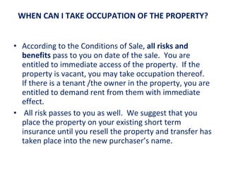 WHEN CAN I TAKE OCCUPATION OF THE PROPERTY? According to the Conditions of Sale,  all risks and benefits  pass to you on date of the sale.  You are entitled to immediate access of the property.  If the property is vacant, you may take occupation thereof.  If there is a tenant /the owner in the property, you are entitled to demand rent from them with immediate effect.   All risk passes to you as well.  We suggest that you place the property on your existing short term insurance until you resell the property and transfer has taken place into the new purchaser’s name. 