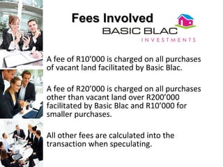   A fee of R10’000 is charged on all purchases of vacant land facilitated by Basic Blac.  A fee of R20’000 is charged on all purchases  other than vacant land over R200’000 facilitated by Basic Blac and R10’000 for smaller purchases.  All other fees are calculated into the transaction when speculating. Fees Involved 