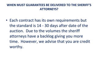 WHEN MUST GUARANTEES BE DELIVERED TO THE SHERIFF’S ATTORNEYS? Each contract has its own requirements but the standard is 14 - 30 days after date of the auction.  Due to the volumes the sheriff attorneys have a backlog giving you more time.  However, we advise that you are credit worthy. 