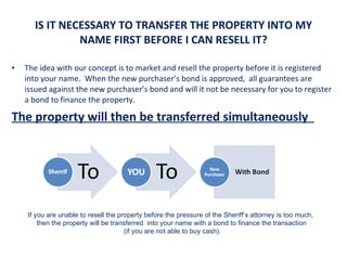   IS IT NECESSARY TO TRANSFER THE PROPERTY INTO MY NAME FIRST BEFORE I CAN RESELL IT? The idea with our concept is to market and resell the property before it is registered into your name.  When the new purchaser’s bond is approved,  all guarantees are issued against the new purchaser’s bond and will it not be necessary for you to register a bond to finance the property. The property will then be transferred simultaneously  If you are unable to resell the property before the pressure of the Sheriff’s attorney is too much,  then the property will be transferred  into your name with a bond to finance the transaction  (if you are not able to buy cash). 
