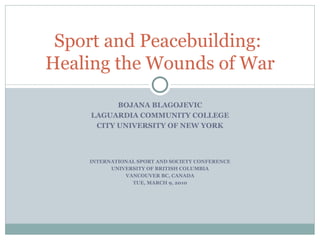 BOJANA BLAGOJEVIC LAGUARDIA COMMUNITY COLLEGE CITY UNIVERSITY OF NEW YORK INTERNATIONAL SPORT AND SOCIETY CONFERENCE UNIVERSITY OF BRITISH COLUMBIA VANCOUVER BC, CANADA TUE, MARCH 9, 2010 Sport and Peacebuilding:  Healing the Wounds of War 