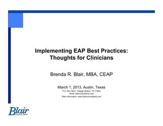Implementing EAP Best Practices:
     Thoughts for Clinicians

     Brenda R. Blair, MBA, CEAP

        March 1, 2013, Austin, Texas
          P.O. Box 9927, College Station, TX 77842
                 email: blairconsultants.com
          Web information: www.blairconsultants.com
 