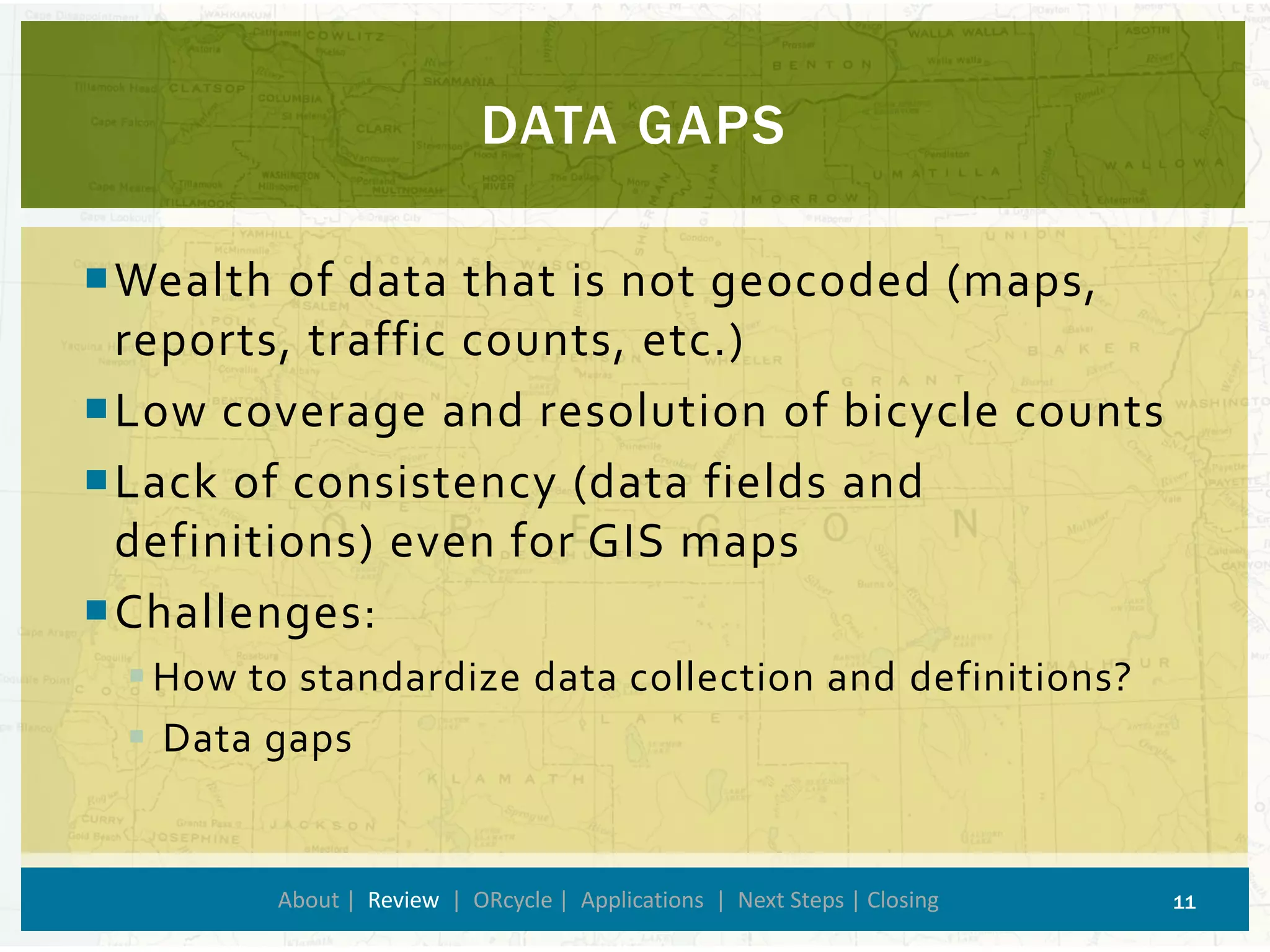 DATA GAPS 
About | Review| ORcycle| Applications | Next Steps | Closing 11 
Wealth of data that is not geocoded (maps, reports, traffic counts, etc.) 
Low coverage and resolution of bicycle counts 
Lack of consistency (data fields and definitions) even for GIS maps 
Challenges: 
How to standardize data collection and definitions? 
Data gaps  