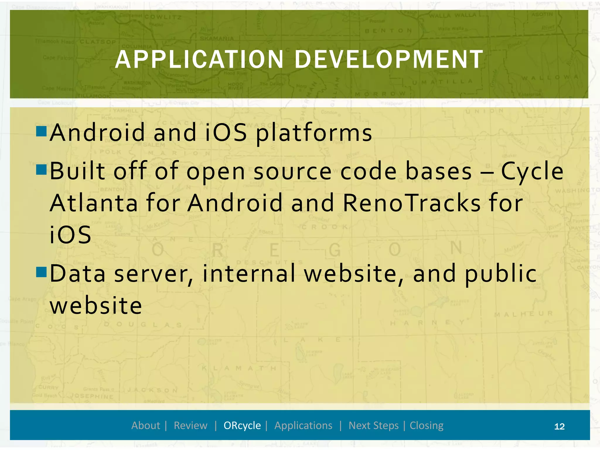 APPLICATION DEVELOPMENT 
About | Review | ORcycle| Applications | Next Steps | Closing 12 
Android and iOS platforms 
Built off of open source code bases –Cycle Atlanta for Android and RenoTracks for iOS 
Data server, internal website, and public website  