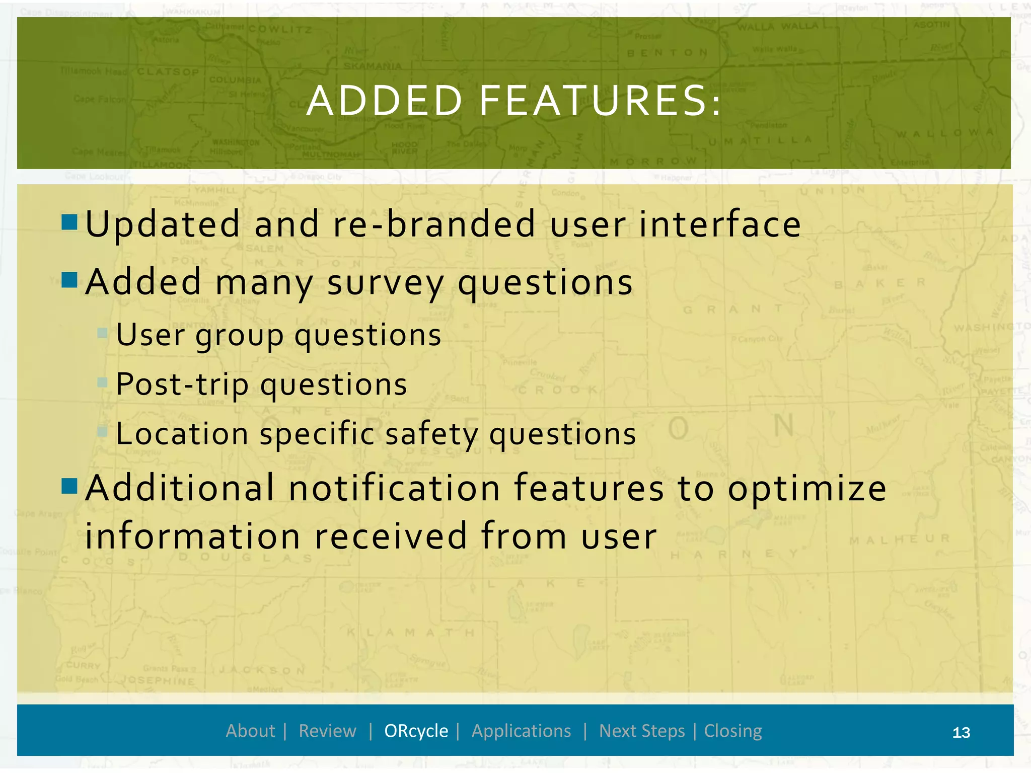 ADDED FEATURES: 
About | Review | ORcycle| Applications | Next Steps | Closing 13 
Updated and re-branded user interface 
Added many survey questions 
User group questions 
Post-trip questions 
Location specific safety questions 
Additional notification features to optimize information received from user  