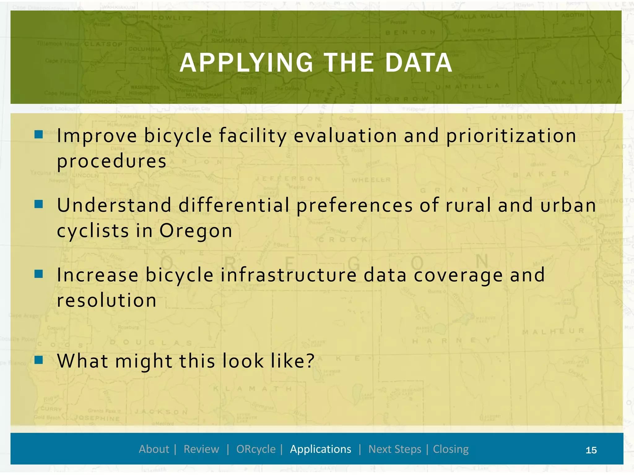 Improve bicycle facility evaluation and prioritization procedures 
Understand differential preferences of rural and urban cyclists in Oregon 
Increase bicycle infrastructure data coverage and resolution 
What might this look like? 
APPLYING THE DATA 
About | Review | ORcycle| Applications| Next Steps | Closing 15 
 