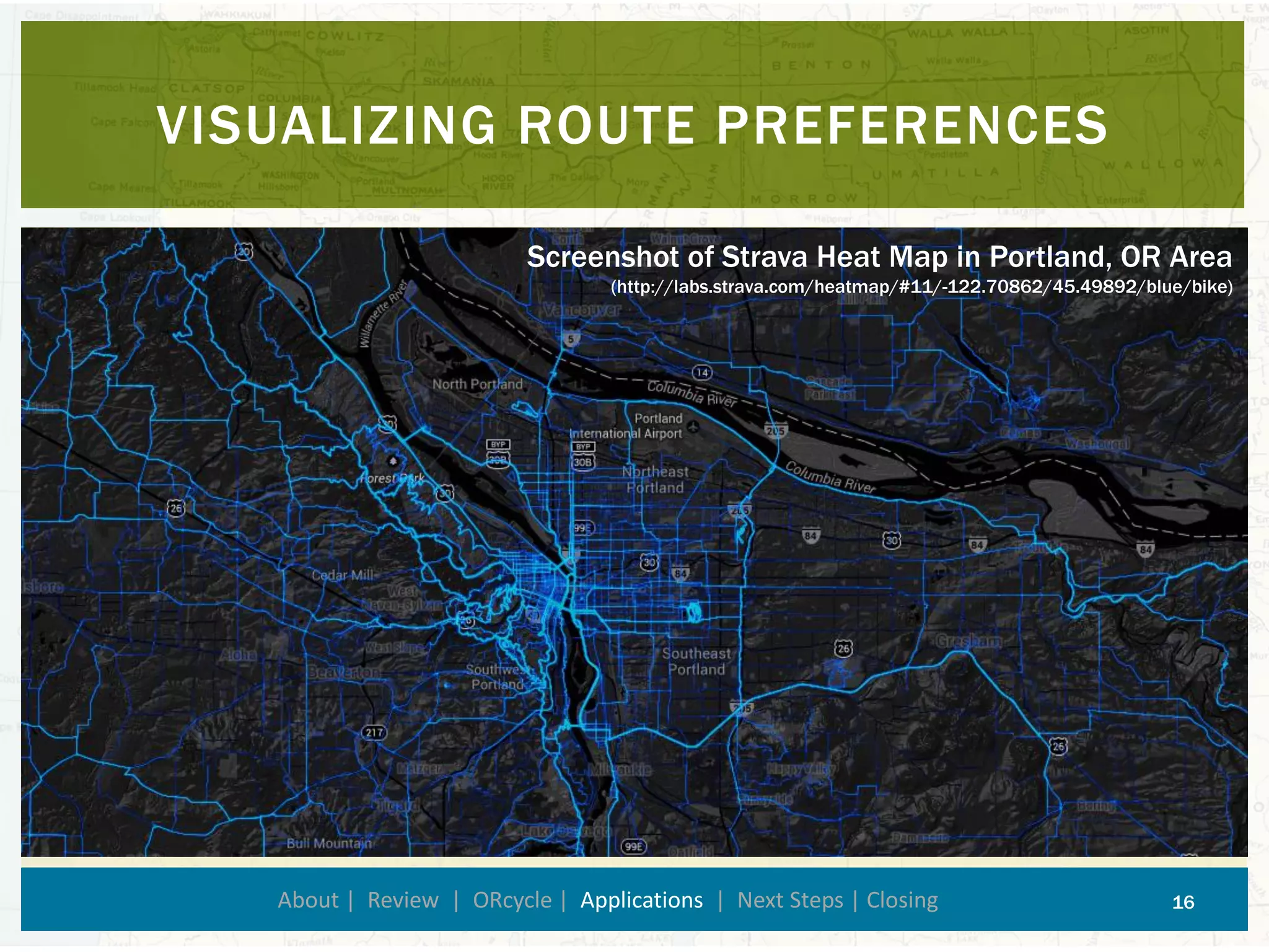 VISUALIZING ROUTE PREFERENCES 
About | Review | ORcycle| Applications| Next Steps | Closing 16 
Screenshot of Strava Heat Map in Portland, OR Area (http://labs.strava.com/heatmap/#11/-122.70862/45.49892/blue/bike)  
