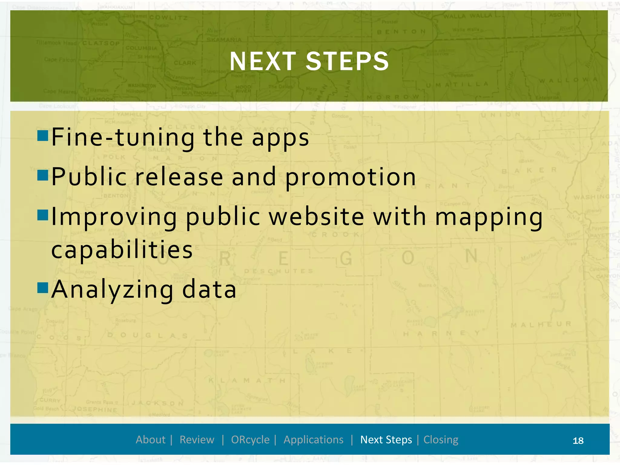 Fine-tuning the apps 
Public release and promotion 
Improving public website with mapping capabilities 
Analyzing data 
NEXT STEPS 
About | Review | ORcycle| Applications | Next Steps | Closing 18 
 