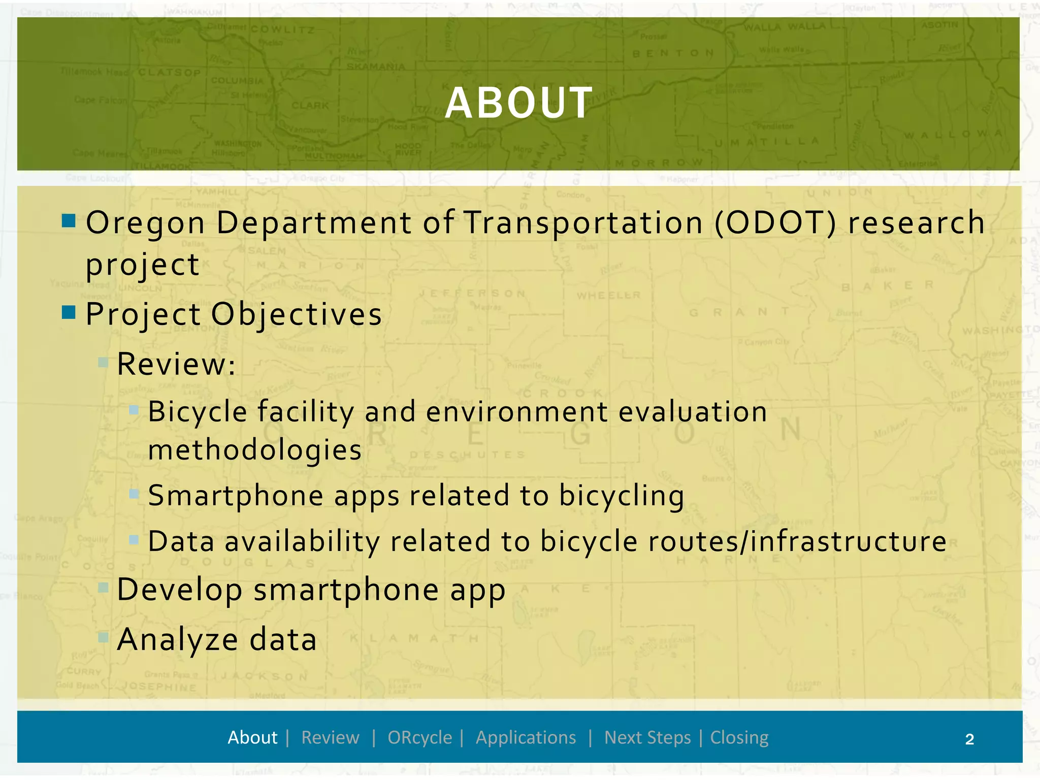 Oregon Department of Transportation (ODOT) research project 
Project Objectives 
Review: 
Bicycle facility and environment evaluation methodologies 
Smartphone apps related to bicycling 
Data availability related to bicycle routes/infrastructure 
Develop smartphone app 
Analyze data 
ABOUT 
About| Review | ORcycle| Applications | Next Steps | Closing 2 
 