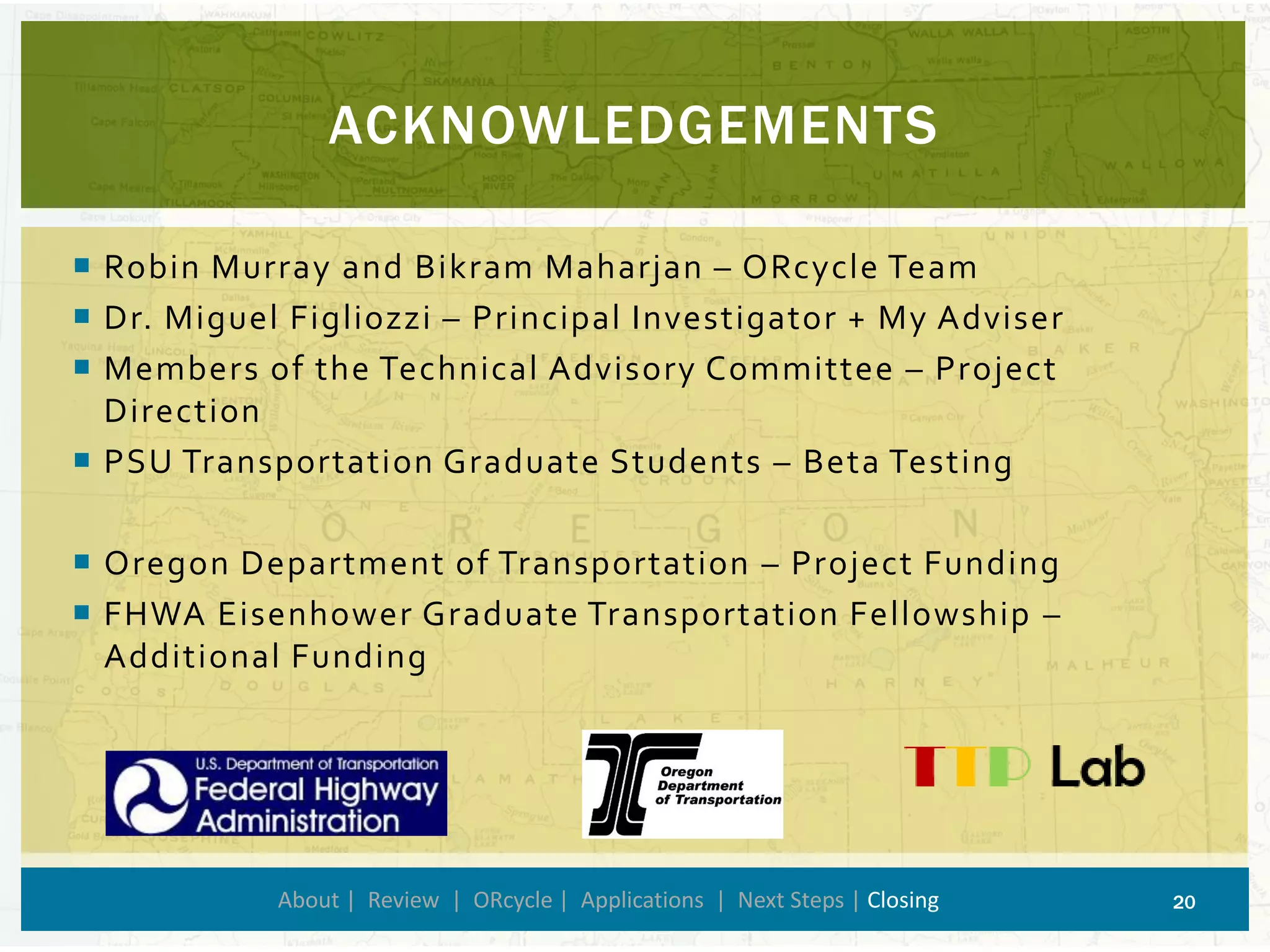 Robin Murray and BikramMaharjan–ORcycleTeam 
Dr. Miguel Figliozzi–Principal Investigator + My Adviser 
Members of the Technical Advisory Committee –Project Direction 
PSU Transportation Graduate Students –Beta Testing 
Oregon Department of Transportation –Project Funding 
FHWA Eisenhower Graduate Transportation Fellowship – Additional Funding 
ACKNOWLEDGEMENTS 
About | Review | ORcycle| Applications | Next Steps | Closing 20 
 