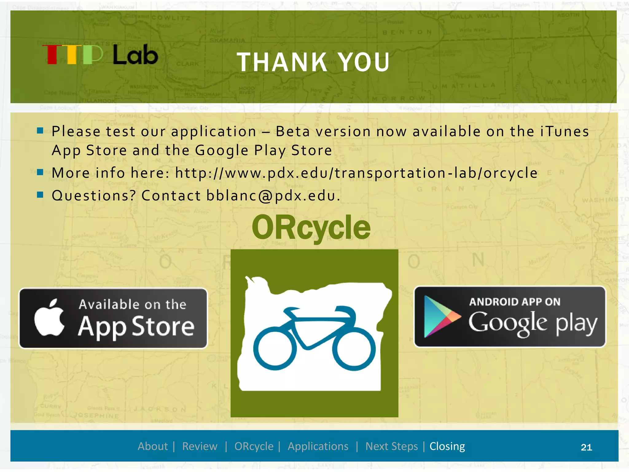 Please test our application –Beta version now available on the iTunes App Store and the Google Play Store 
More info here: http://www.pdx.edu/transportation-lab/orcycle 
Questions? Contact bblanc@pdx.edu. 
THANK YOU 
About | Review | ORcycle| Applications | Next Steps | Closing 21 
ORcycle 