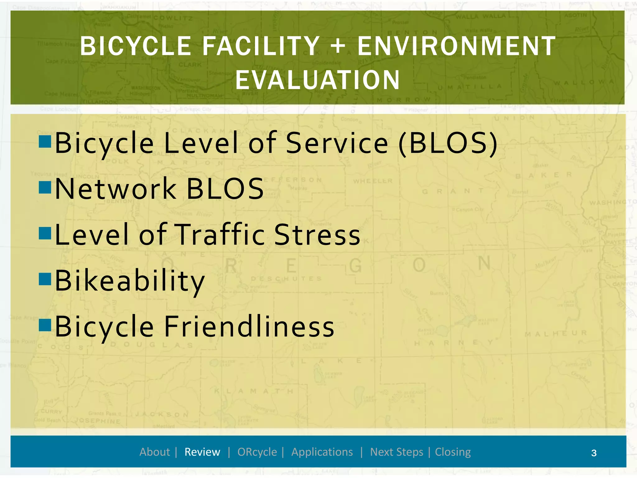 Bicycle Level of Service (BLOS) 
Network BLOS 
Level of Traffic Stress 
Bikeability 
Bicycle Friendliness 
BICYCLE FACILITY + ENVIRONMENT EVALUATION 
About | Review| ORcycle| Applications | Next Steps | Closing 3 
 